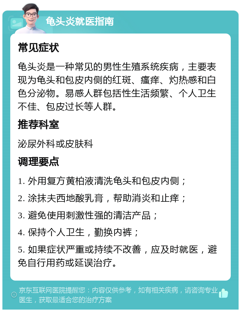 龟头炎就医指南 常见症状 龟头炎是一种常见的男性生殖系统疾病，主要表现为龟头和包皮内侧的红斑、瘙痒、灼热感和白色分泌物。易感人群包括性生活频繁、个人卫生不佳、包皮过长等人群。 推荐科室 泌尿外科或皮肤科 调理要点 1. 外用复方黄柏液清洗龟头和包皮内侧； 2. 涂抹夫西地酸乳膏，帮助消炎和止痒； 3. 避免使用刺激性强的清洁产品； 4. 保持个人卫生，勤换内裤； 5. 如果症状严重或持续不改善，应及时就医，避免自行用药或延误治疗。