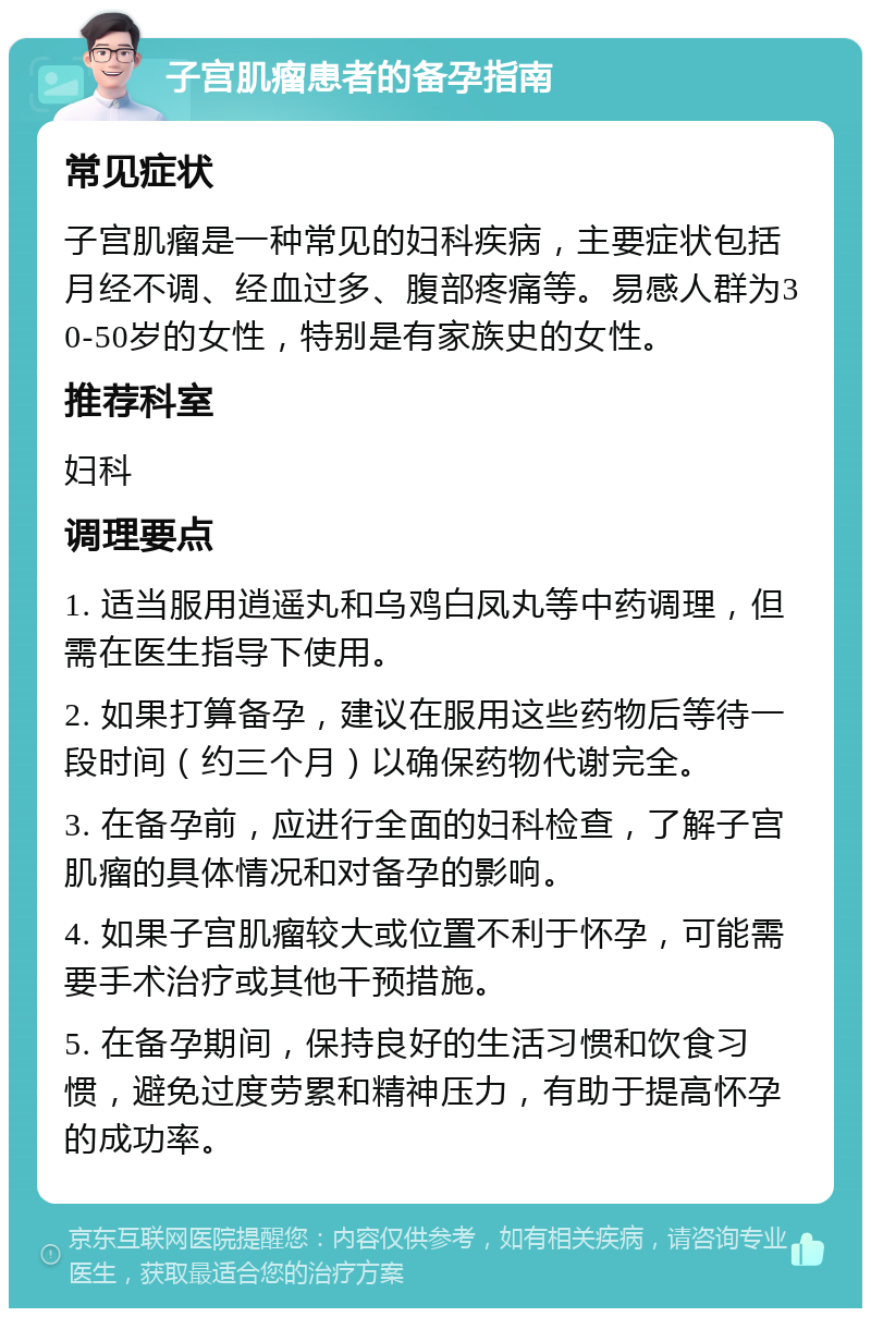 子宫肌瘤患者的备孕指南 常见症状 子宫肌瘤是一种常见的妇科疾病，主要症状包括月经不调、经血过多、腹部疼痛等。易感人群为30-50岁的女性，特别是有家族史的女性。 推荐科室 妇科 调理要点 1. 适当服用逍遥丸和乌鸡白凤丸等中药调理，但需在医生指导下使用。 2. 如果打算备孕，建议在服用这些药物后等待一段时间（约三个月）以确保药物代谢完全。 3. 在备孕前，应进行全面的妇科检查，了解子宫肌瘤的具体情况和对备孕的影响。 4. 如果子宫肌瘤较大或位置不利于怀孕，可能需要手术治疗或其他干预措施。 5. 在备孕期间，保持良好的生活习惯和饮食习惯，避免过度劳累和精神压力，有助于提高怀孕的成功率。