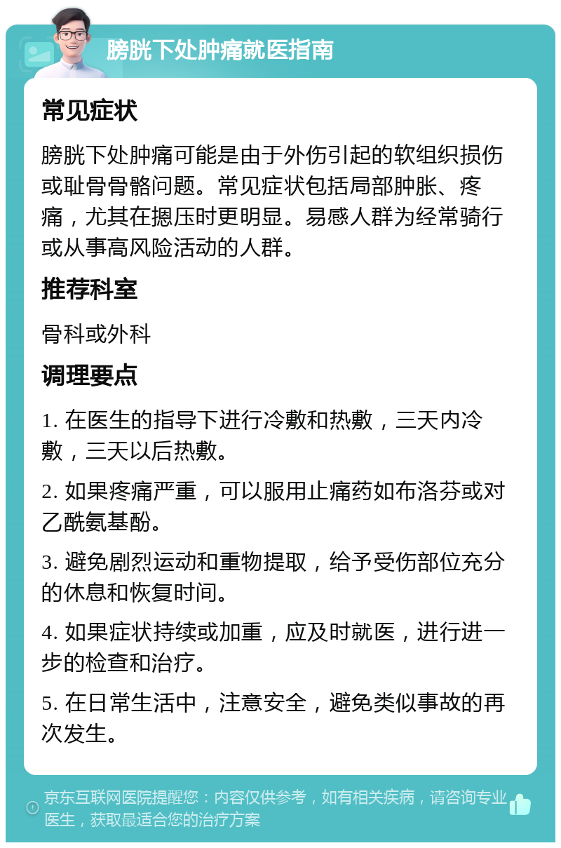 膀胱下处肿痛就医指南 常见症状 膀胱下处肿痛可能是由于外伤引起的软组织损伤或耻骨骨骼问题。常见症状包括局部肿胀、疼痛，尤其在摁压时更明显。易感人群为经常骑行或从事高风险活动的人群。 推荐科室 骨科或外科 调理要点 1. 在医生的指导下进行冷敷和热敷，三天内冷敷，三天以后热敷。 2. 如果疼痛严重，可以服用止痛药如布洛芬或对乙酰氨基酚。 3. 避免剧烈运动和重物提取，给予受伤部位充分的休息和恢复时间。 4. 如果症状持续或加重，应及时就医，进行进一步的检查和治疗。 5. 在日常生活中，注意安全，避免类似事故的再次发生。