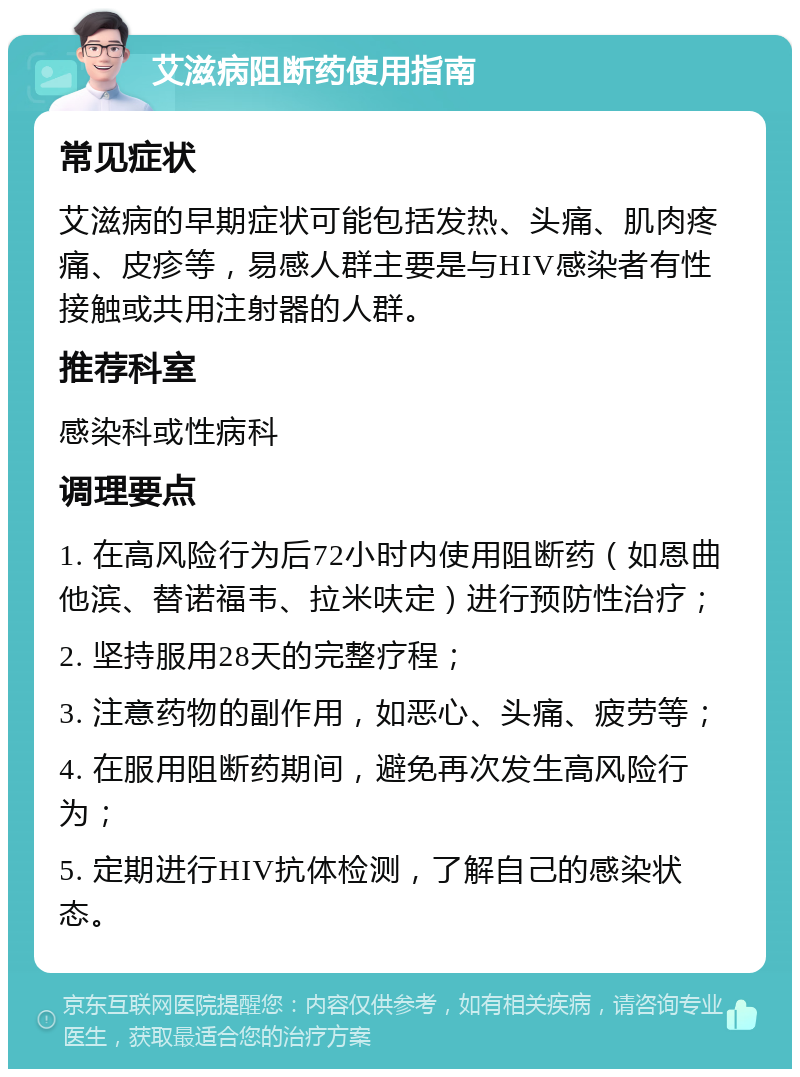 艾滋病阻断药使用指南 常见症状 艾滋病的早期症状可能包括发热、头痛、肌肉疼痛、皮疹等，易感人群主要是与HIV感染者有性接触或共用注射器的人群。 推荐科室 感染科或性病科 调理要点 1. 在高风险行为后72小时内使用阻断药（如恩曲他滨、替诺福韦、拉米呋定）进行预防性治疗； 2. 坚持服用28天的完整疗程； 3. 注意药物的副作用，如恶心、头痛、疲劳等； 4. 在服用阻断药期间，避免再次发生高风险行为； 5. 定期进行HIV抗体检测，了解自己的感染状态。