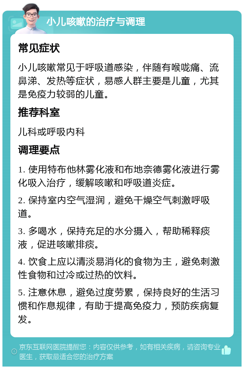 小儿咳嗽的治疗与调理 常见症状 小儿咳嗽常见于呼吸道感染，伴随有喉咙痛、流鼻涕、发热等症状，易感人群主要是儿童，尤其是免疫力较弱的儿童。 推荐科室 儿科或呼吸内科 调理要点 1. 使用特布他林雾化液和布地奈德雾化液进行雾化吸入治疗，缓解咳嗽和呼吸道炎症。 2. 保持室内空气湿润，避免干燥空气刺激呼吸道。 3. 多喝水，保持充足的水分摄入，帮助稀释痰液，促进咳嗽排痰。 4. 饮食上应以清淡易消化的食物为主，避免刺激性食物和过冷或过热的饮料。 5. 注意休息，避免过度劳累，保持良好的生活习惯和作息规律，有助于提高免疫力，预防疾病复发。