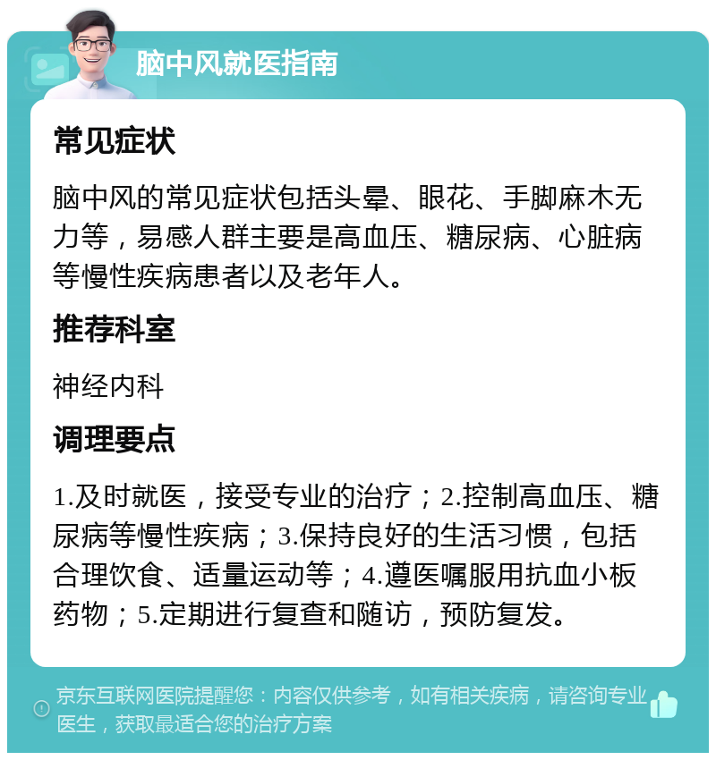 脑中风就医指南 常见症状 脑中风的常见症状包括头晕、眼花、手脚麻木无力等，易感人群主要是高血压、糖尿病、心脏病等慢性疾病患者以及老年人。 推荐科室 神经内科 调理要点 1.及时就医，接受专业的治疗；2.控制高血压、糖尿病等慢性疾病；3.保持良好的生活习惯，包括合理饮食、适量运动等；4.遵医嘱服用抗血小板药物；5.定期进行复查和随访，预防复发。