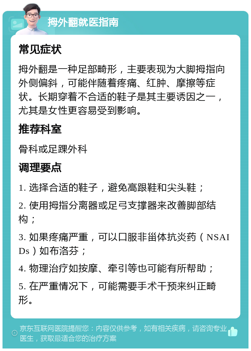 拇外翻就医指南 常见症状 拇外翻是一种足部畸形，主要表现为大脚拇指向外侧偏斜，可能伴随着疼痛、红肿、摩擦等症状。长期穿着不合适的鞋子是其主要诱因之一，尤其是女性更容易受到影响。 推荐科室 骨科或足踝外科 调理要点 1. 选择合适的鞋子，避免高跟鞋和尖头鞋； 2. 使用拇指分离器或足弓支撑器来改善脚部结构； 3. 如果疼痛严重，可以口服非甾体抗炎药（NSAIDs）如布洛芬； 4. 物理治疗如按摩、牵引等也可能有所帮助； 5. 在严重情况下，可能需要手术干预来纠正畸形。