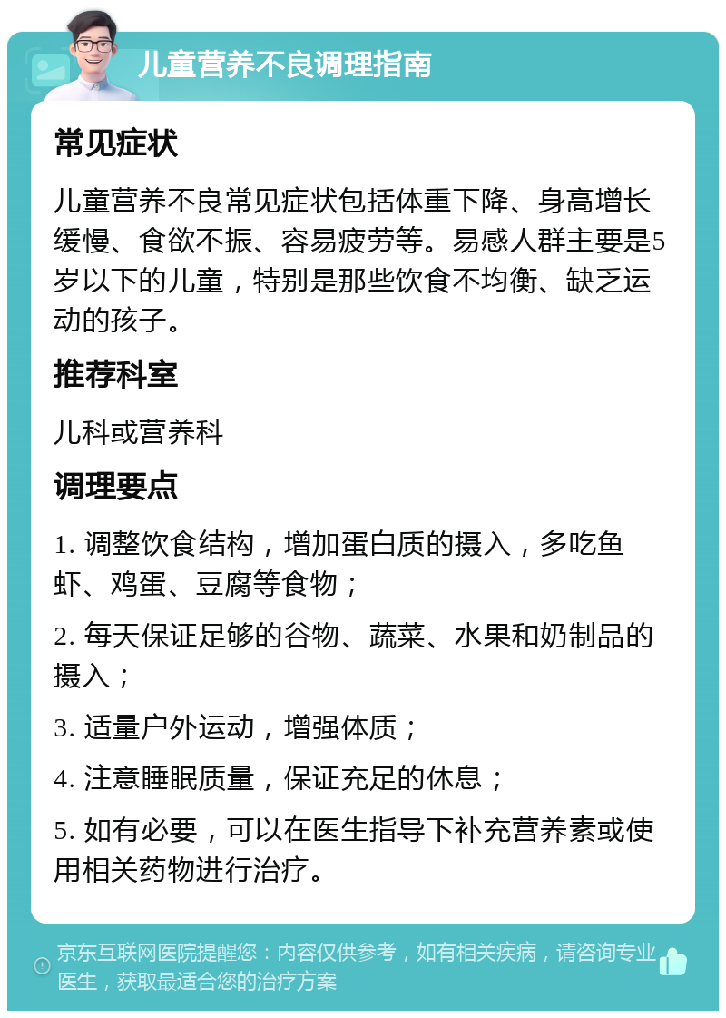 儿童营养不良调理指南 常见症状 儿童营养不良常见症状包括体重下降、身高增长缓慢、食欲不振、容易疲劳等。易感人群主要是5岁以下的儿童，特别是那些饮食不均衡、缺乏运动的孩子。 推荐科室 儿科或营养科 调理要点 1. 调整饮食结构，增加蛋白质的摄入，多吃鱼虾、鸡蛋、豆腐等食物； 2. 每天保证足够的谷物、蔬菜、水果和奶制品的摄入； 3. 适量户外运动，增强体质； 4. 注意睡眠质量，保证充足的休息； 5. 如有必要，可以在医生指导下补充营养素或使用相关药物进行治疗。