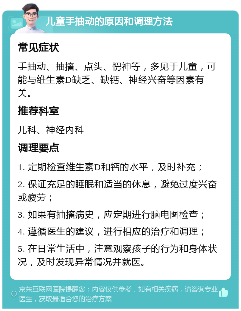 儿童手抽动的原因和调理方法 常见症状 手抽动、抽搐、点头、愣神等，多见于儿童，可能与维生素D缺乏、缺钙、神经兴奋等因素有关。 推荐科室 儿科、神经内科 调理要点 1. 定期检查维生素D和钙的水平，及时补充； 2. 保证充足的睡眠和适当的休息，避免过度兴奋或疲劳； 3. 如果有抽搐病史，应定期进行脑电图检查； 4. 遵循医生的建议，进行相应的治疗和调理； 5. 在日常生活中，注意观察孩子的行为和身体状况，及时发现异常情况并就医。