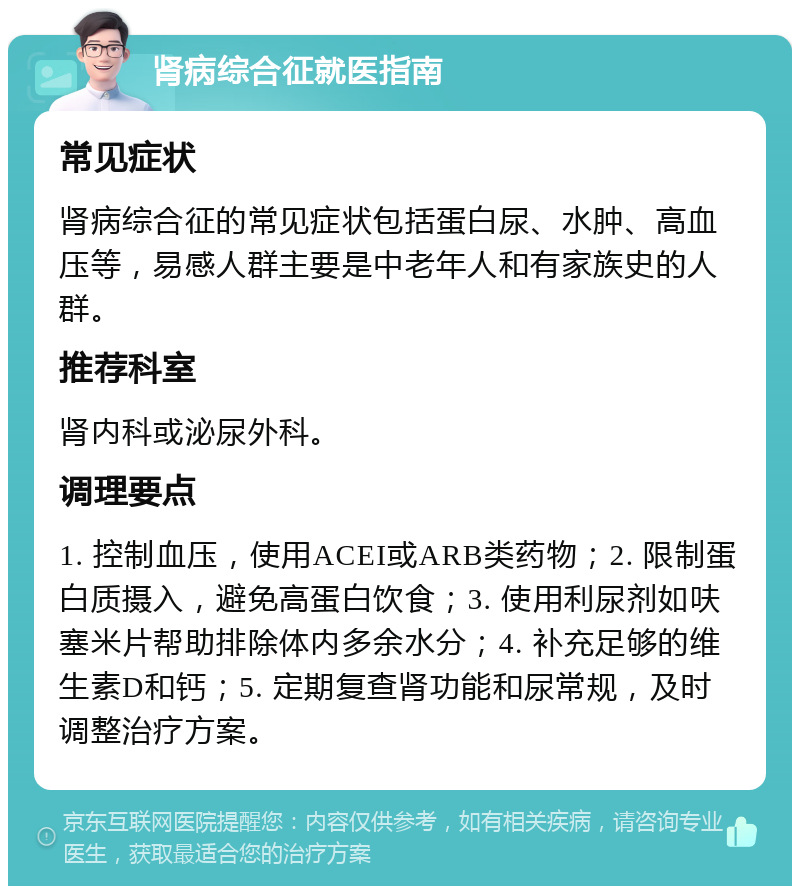 肾病综合征就医指南 常见症状 肾病综合征的常见症状包括蛋白尿、水肿、高血压等，易感人群主要是中老年人和有家族史的人群。 推荐科室 肾内科或泌尿外科。 调理要点 1. 控制血压，使用ACEI或ARB类药物；2. 限制蛋白质摄入，避免高蛋白饮食；3. 使用利尿剂如呋塞米片帮助排除体内多余水分；4. 补充足够的维生素D和钙；5. 定期复查肾功能和尿常规，及时调整治疗方案。