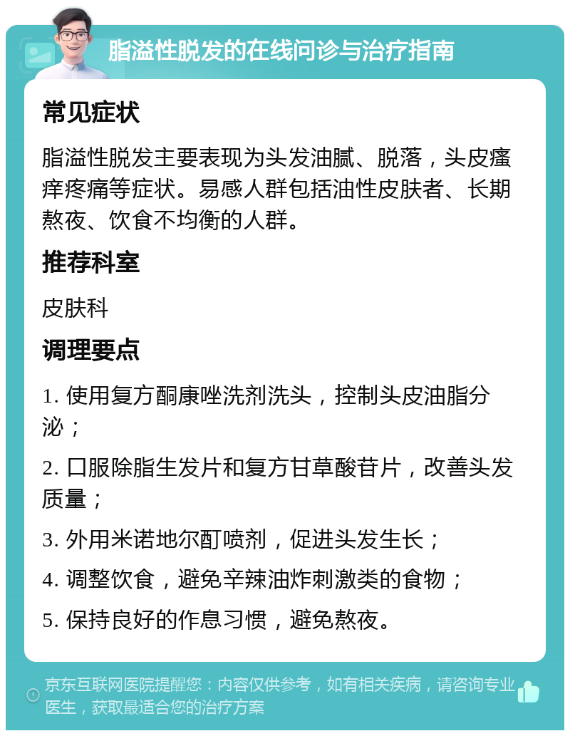 脂溢性脱发的在线问诊与治疗指南 常见症状 脂溢性脱发主要表现为头发油腻、脱落，头皮瘙痒疼痛等症状。易感人群包括油性皮肤者、长期熬夜、饮食不均衡的人群。 推荐科室 皮肤科 调理要点 1. 使用复方酮康唑洗剂洗头，控制头皮油脂分泌； 2. 口服除脂生发片和复方甘草酸苷片，改善头发质量； 3. 外用米诺地尔酊喷剂，促进头发生长； 4. 调整饮食，避免辛辣油炸刺激类的食物； 5. 保持良好的作息习惯，避免熬夜。