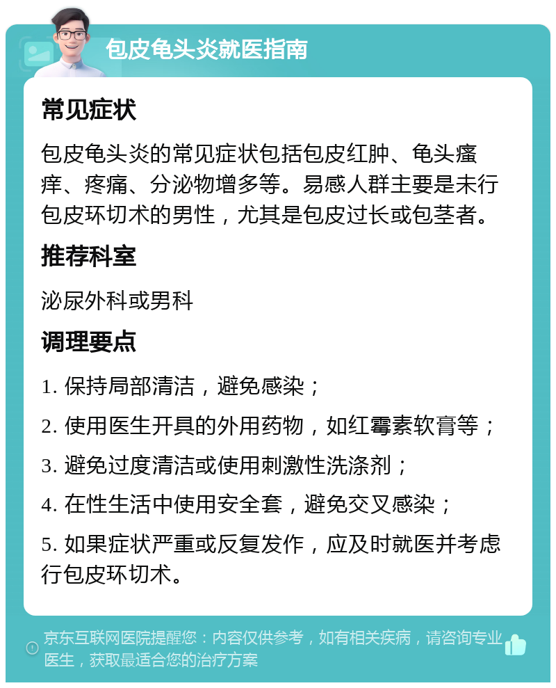 包皮龟头炎就医指南 常见症状 包皮龟头炎的常见症状包括包皮红肿、龟头瘙痒、疼痛、分泌物增多等。易感人群主要是未行包皮环切术的男性，尤其是包皮过长或包茎者。 推荐科室 泌尿外科或男科 调理要点 1. 保持局部清洁，避免感染； 2. 使用医生开具的外用药物，如红霉素软膏等； 3. 避免过度清洁或使用刺激性洗涤剂； 4. 在性生活中使用安全套，避免交叉感染； 5. 如果症状严重或反复发作，应及时就医并考虑行包皮环切术。