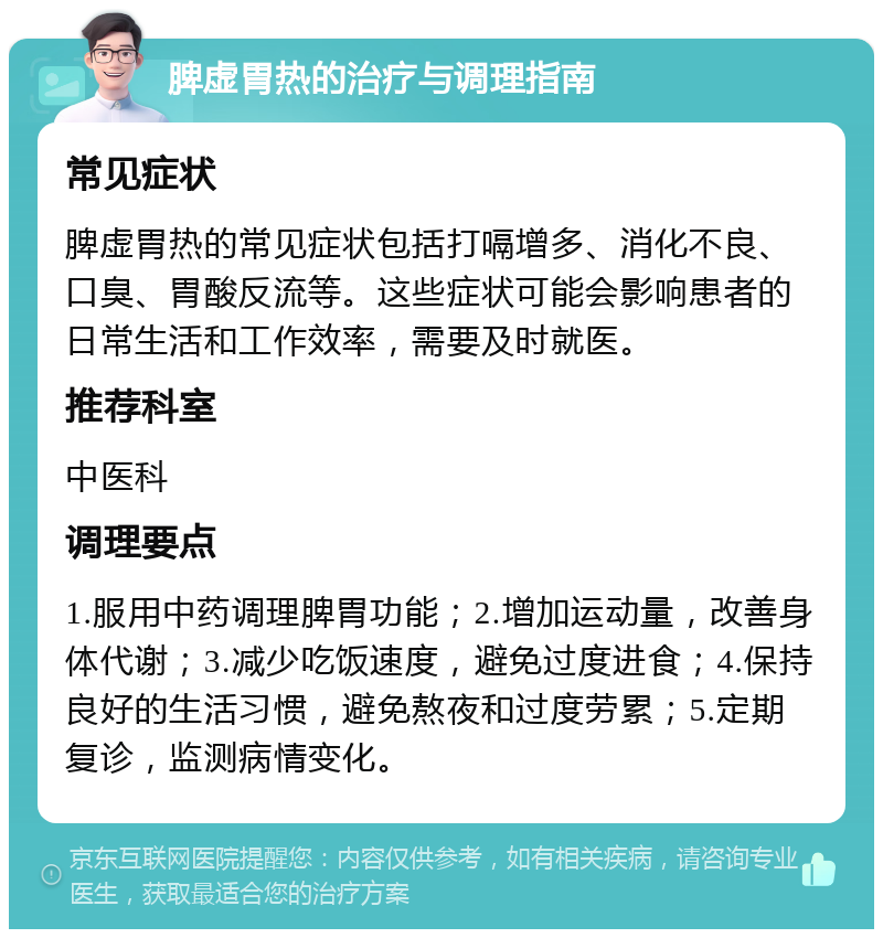 脾虚胃热的治疗与调理指南 常见症状 脾虚胃热的常见症状包括打嗝增多、消化不良、口臭、胃酸反流等。这些症状可能会影响患者的日常生活和工作效率，需要及时就医。 推荐科室 中医科 调理要点 1.服用中药调理脾胃功能；2.增加运动量，改善身体代谢；3.减少吃饭速度，避免过度进食；4.保持良好的生活习惯，避免熬夜和过度劳累；5.定期复诊，监测病情变化。