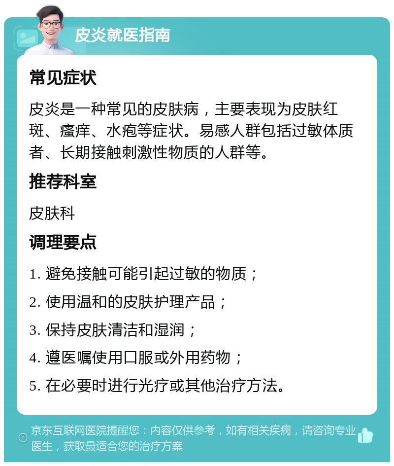 皮炎就医指南 常见症状 皮炎是一种常见的皮肤病，主要表现为皮肤红斑、瘙痒、水疱等症状。易感人群包括过敏体质者、长期接触刺激性物质的人群等。 推荐科室 皮肤科 调理要点 1. 避免接触可能引起过敏的物质； 2. 使用温和的皮肤护理产品； 3. 保持皮肤清洁和湿润； 4. 遵医嘱使用口服或外用药物； 5. 在必要时进行光疗或其他治疗方法。