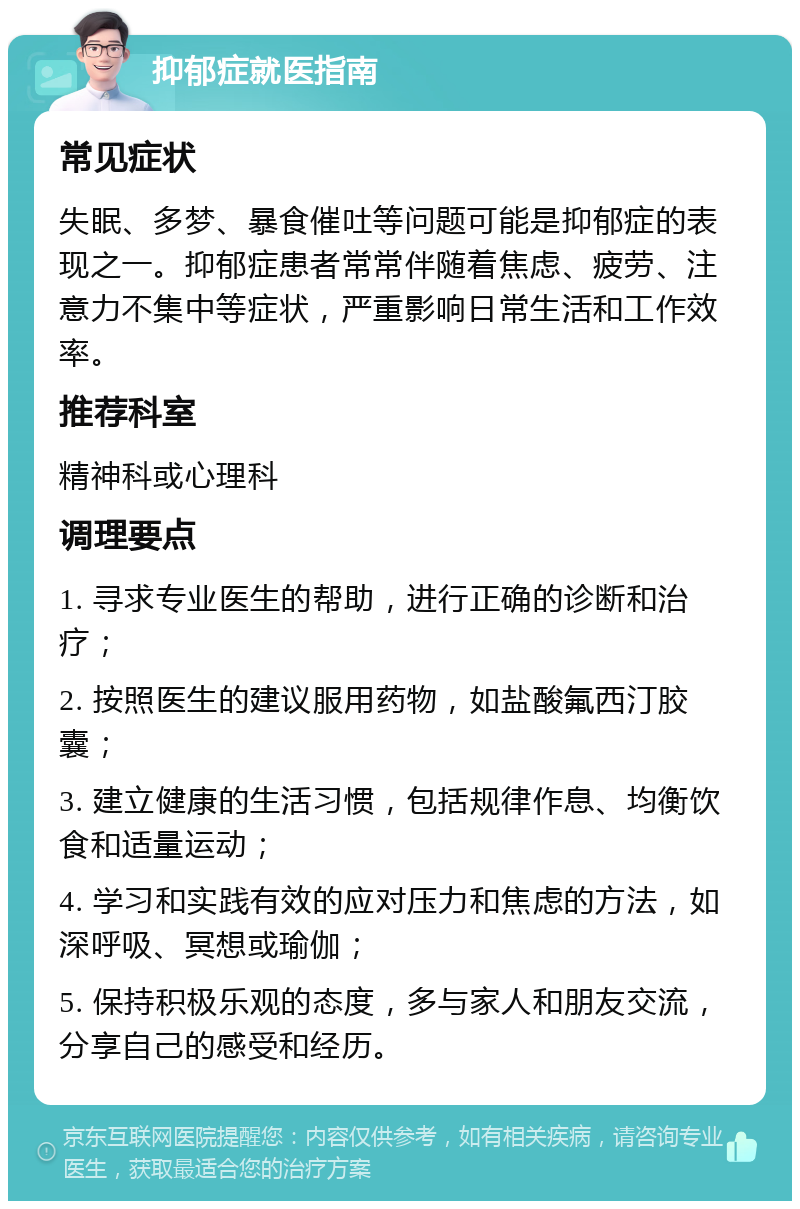 抑郁症就医指南 常见症状 失眠、多梦、暴食催吐等问题可能是抑郁症的表现之一。抑郁症患者常常伴随着焦虑、疲劳、注意力不集中等症状，严重影响日常生活和工作效率。 推荐科室 精神科或心理科 调理要点 1. 寻求专业医生的帮助，进行正确的诊断和治疗； 2. 按照医生的建议服用药物，如盐酸氟西汀胶囊； 3. 建立健康的生活习惯，包括规律作息、均衡饮食和适量运动； 4. 学习和实践有效的应对压力和焦虑的方法，如深呼吸、冥想或瑜伽； 5. 保持积极乐观的态度，多与家人和朋友交流，分享自己的感受和经历。