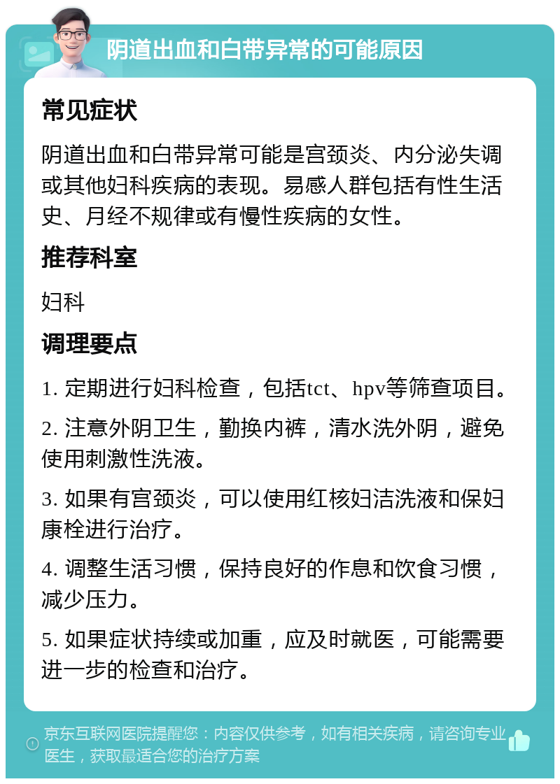 阴道出血和白带异常的可能原因 常见症状 阴道出血和白带异常可能是宫颈炎、内分泌失调或其他妇科疾病的表现。易感人群包括有性生活史、月经不规律或有慢性疾病的女性。 推荐科室 妇科 调理要点 1. 定期进行妇科检查，包括tct、hpv等筛查项目。 2. 注意外阴卫生，勤换内裤，清水洗外阴，避免使用刺激性洗液。 3. 如果有宫颈炎，可以使用红核妇洁洗液和保妇康栓进行治疗。 4. 调整生活习惯，保持良好的作息和饮食习惯，减少压力。 5. 如果症状持续或加重，应及时就医，可能需要进一步的检查和治疗。