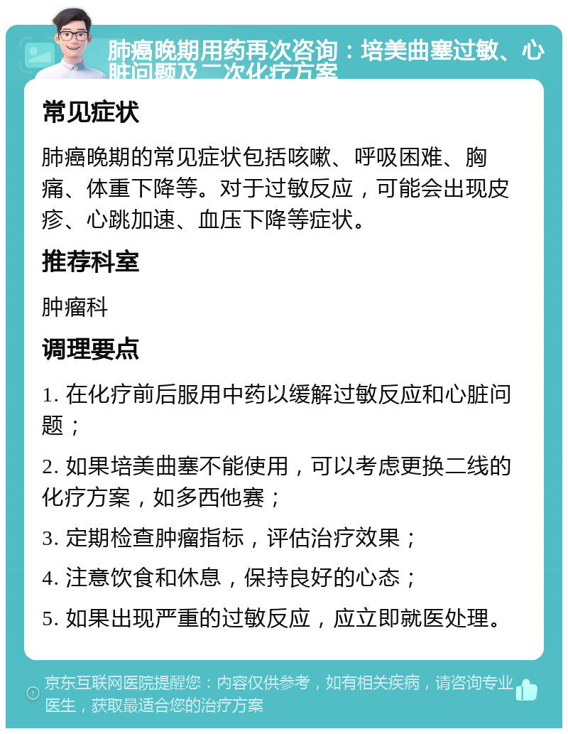 肺癌晚期用药再次咨询：培美曲塞过敏、心脏问题及二次化疗方案 常见症状 肺癌晚期的常见症状包括咳嗽、呼吸困难、胸痛、体重下降等。对于过敏反应，可能会出现皮疹、心跳加速、血压下降等症状。 推荐科室 肿瘤科 调理要点 1. 在化疗前后服用中药以缓解过敏反应和心脏问题； 2. 如果培美曲塞不能使用，可以考虑更换二线的化疗方案，如多西他赛； 3. 定期检查肿瘤指标，评估治疗效果； 4. 注意饮食和休息，保持良好的心态； 5. 如果出现严重的过敏反应，应立即就医处理。