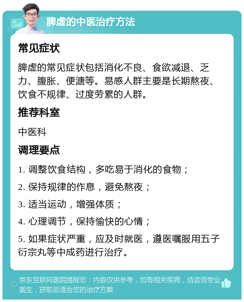 脾虚的中医治疗方法 常见症状 脾虚的常见症状包括消化不良、食欲减退、乏力、腹胀、便溏等。易感人群主要是长期熬夜、饮食不规律、过度劳累的人群。 推荐科室 中医科 调理要点 1. 调整饮食结构，多吃易于消化的食物； 2. 保持规律的作息，避免熬夜； 3. 适当运动，增强体质； 4. 心理调节，保持愉快的心情； 5. 如果症状严重，应及时就医，遵医嘱服用五子衍宗丸等中成药进行治疗。