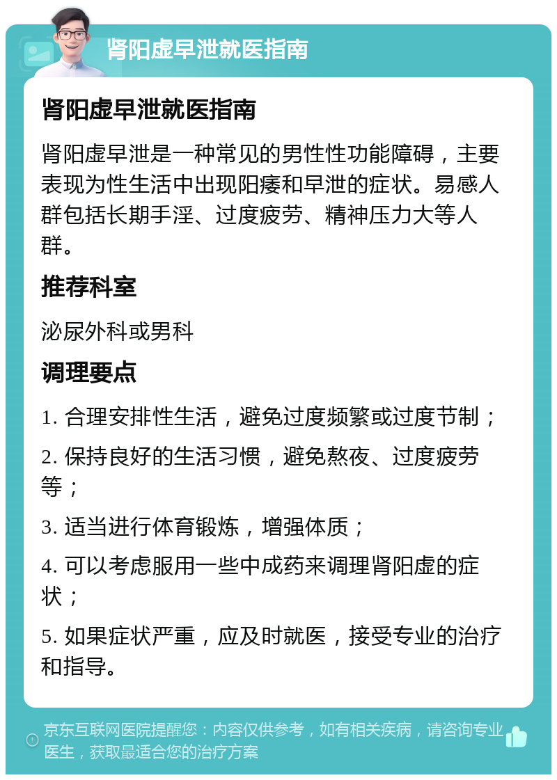 肾阳虚早泄就医指南 肾阳虚早泄就医指南 肾阳虚早泄是一种常见的男性性功能障碍，主要表现为性生活中出现阳痿和早泄的症状。易感人群包括长期手淫、过度疲劳、精神压力大等人群。 推荐科室 泌尿外科或男科 调理要点 1. 合理安排性生活，避免过度频繁或过度节制； 2. 保持良好的生活习惯，避免熬夜、过度疲劳等； 3. 适当进行体育锻炼，增强体质； 4. 可以考虑服用一些中成药来调理肾阳虚的症状； 5. 如果症状严重，应及时就医，接受专业的治疗和指导。