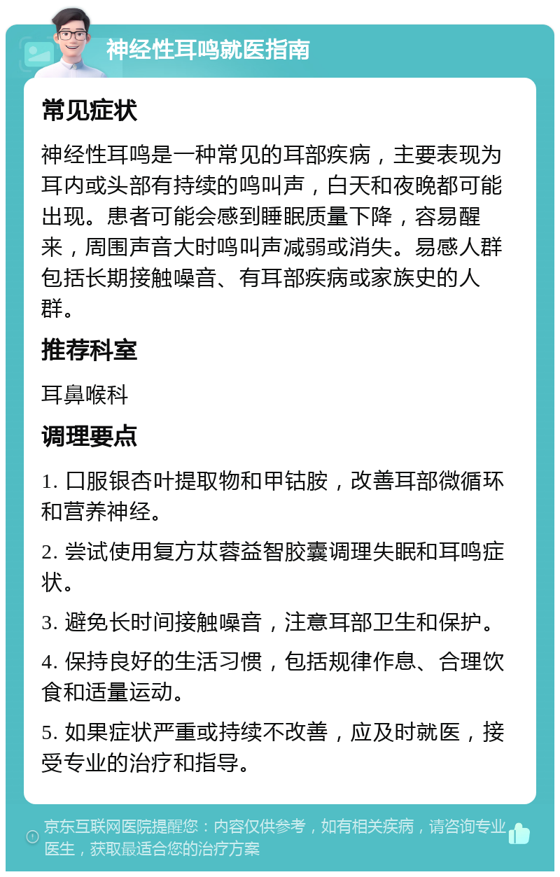 神经性耳鸣就医指南 常见症状 神经性耳鸣是一种常见的耳部疾病，主要表现为耳内或头部有持续的鸣叫声，白天和夜晚都可能出现。患者可能会感到睡眠质量下降，容易醒来，周围声音大时鸣叫声减弱或消失。易感人群包括长期接触噪音、有耳部疾病或家族史的人群。 推荐科室 耳鼻喉科 调理要点 1. 口服银杏叶提取物和甲钴胺，改善耳部微循环和营养神经。 2. 尝试使用复方苁蓉益智胶囊调理失眠和耳鸣症状。 3. 避免长时间接触噪音，注意耳部卫生和保护。 4. 保持良好的生活习惯，包括规律作息、合理饮食和适量运动。 5. 如果症状严重或持续不改善，应及时就医，接受专业的治疗和指导。