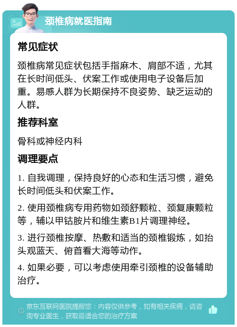 颈椎病就医指南 常见症状 颈椎病常见症状包括手指麻木、肩部不适，尤其在长时间低头、伏案工作或使用电子设备后加重。易感人群为长期保持不良姿势、缺乏运动的人群。 推荐科室 骨科或神经内科 调理要点 1. 自我调理，保持良好的心态和生活习惯，避免长时间低头和伏案工作。 2. 使用颈椎病专用药物如颈舒颗粒、颈复康颗粒等，辅以甲钴胺片和维生素B1片调理神经。 3. 进行颈椎按摩、热敷和适当的颈椎锻炼，如抬头观蓝天、俯首看大海等动作。 4. 如果必要，可以考虑使用牵引颈椎的设备辅助治疗。