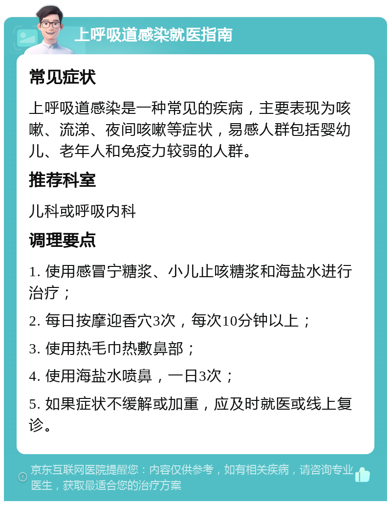 上呼吸道感染就医指南 常见症状 上呼吸道感染是一种常见的疾病，主要表现为咳嗽、流涕、夜间咳嗽等症状，易感人群包括婴幼儿、老年人和免疫力较弱的人群。 推荐科室 儿科或呼吸内科 调理要点 1. 使用感冒宁糖浆、小儿止咳糖浆和海盐水进行治疗； 2. 每日按摩迎香穴3次，每次10分钟以上； 3. 使用热毛巾热敷鼻部； 4. 使用海盐水喷鼻，一日3次； 5. 如果症状不缓解或加重，应及时就医或线上复诊。