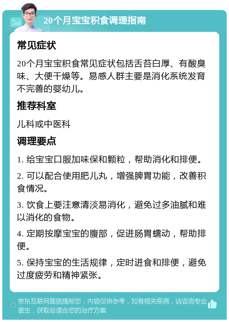 20个月宝宝积食调理指南 常见症状 20个月宝宝积食常见症状包括舌苔白厚、有酸臭味、大便干燥等。易感人群主要是消化系统发育不完善的婴幼儿。 推荐科室 儿科或中医科 调理要点 1. 给宝宝口服加味保和颗粒，帮助消化和排便。 2. 可以配合使用肥儿丸，增强脾胃功能，改善积食情况。 3. 饮食上要注意清淡易消化，避免过多油腻和难以消化的食物。 4. 定期按摩宝宝的腹部，促进肠胃蠕动，帮助排便。 5. 保持宝宝的生活规律，定时进食和排便，避免过度疲劳和精神紧张。