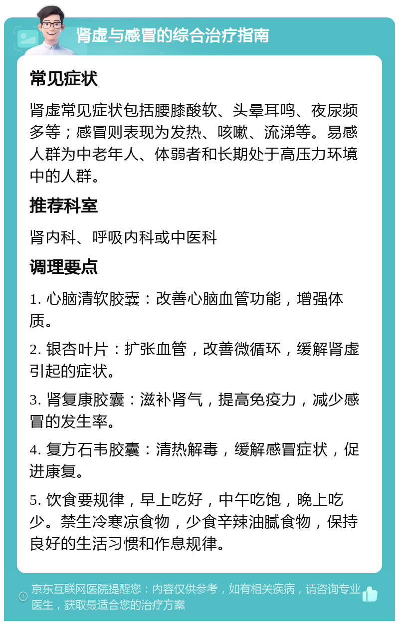 肾虚与感冒的综合治疗指南 常见症状 肾虚常见症状包括腰膝酸软、头晕耳鸣、夜尿频多等；感冒则表现为发热、咳嗽、流涕等。易感人群为中老年人、体弱者和长期处于高压力环境中的人群。 推荐科室 肾内科、呼吸内科或中医科 调理要点 1. 心脑清软胶囊：改善心脑血管功能，增强体质。 2. 银杏叶片：扩张血管，改善微循环，缓解肾虚引起的症状。 3. 肾复康胶囊：滋补肾气，提高免疫力，减少感冒的发生率。 4. 复方石韦胶囊：清热解毒，缓解感冒症状，促进康复。 5. 饮食要规律，早上吃好，中午吃饱，晚上吃少。禁生冷寒凉食物，少食辛辣油腻食物，保持良好的生活习惯和作息规律。