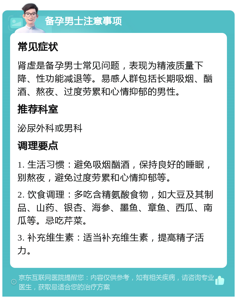 备孕男士注意事项 常见症状 肾虚是备孕男士常见问题，表现为精液质量下降、性功能减退等。易感人群包括长期吸烟、酗酒、熬夜、过度劳累和心情抑郁的男性。 推荐科室 泌尿外科或男科 调理要点 1. 生活习惯：避免吸烟酗酒，保持良好的睡眠，别熬夜，避免过度劳累和心情抑郁等。 2. 饮食调理：多吃含精氨酸食物，如大豆及其制品、山药、银杏、海参、墨鱼、章鱼、西瓜、南瓜等。忌吃芹菜。 3. 补充维生素：适当补充维生素，提高精子活力。