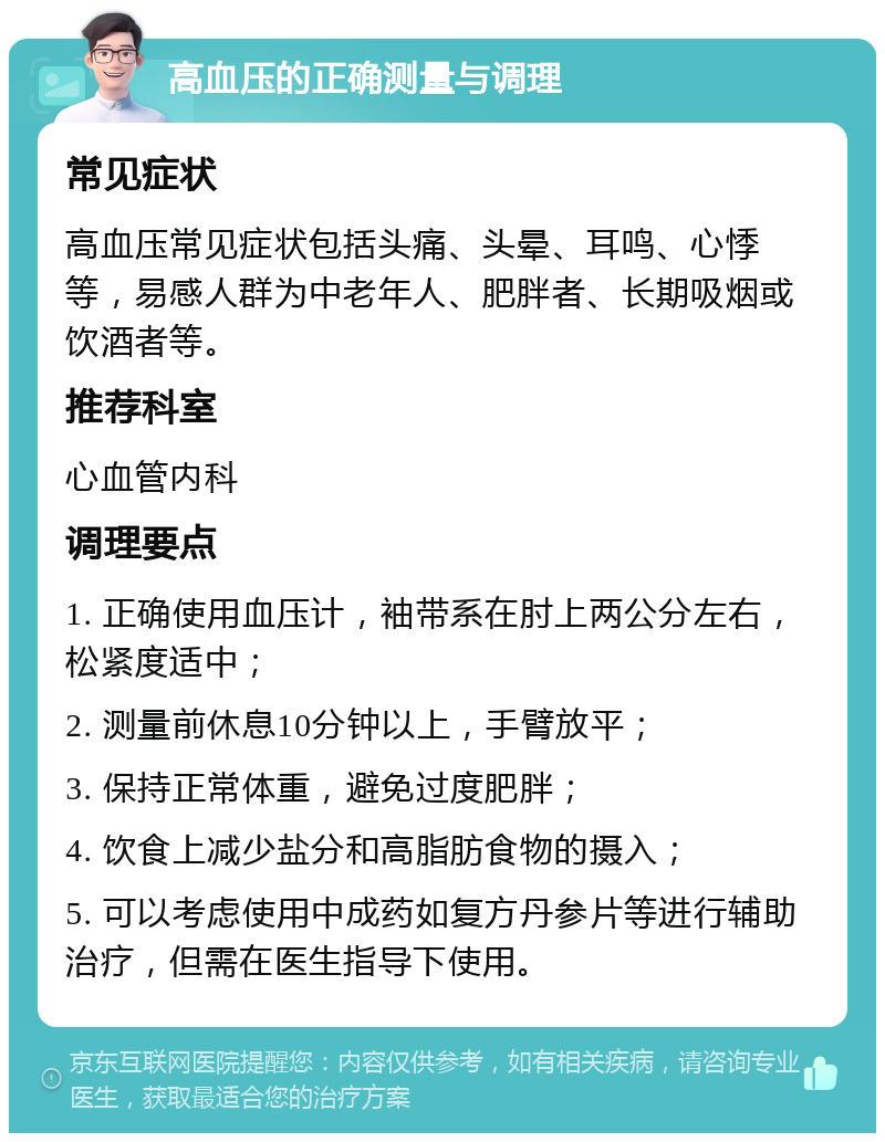 高血压的正确测量与调理 常见症状 高血压常见症状包括头痛、头晕、耳鸣、心悸等，易感人群为中老年人、肥胖者、长期吸烟或饮酒者等。 推荐科室 心血管内科 调理要点 1. 正确使用血压计，袖带系在肘上两公分左右，松紧度适中； 2. 测量前休息10分钟以上，手臂放平； 3. 保持正常体重，避免过度肥胖； 4. 饮食上减少盐分和高脂肪食物的摄入； 5. 可以考虑使用中成药如复方丹参片等进行辅助治疗，但需在医生指导下使用。