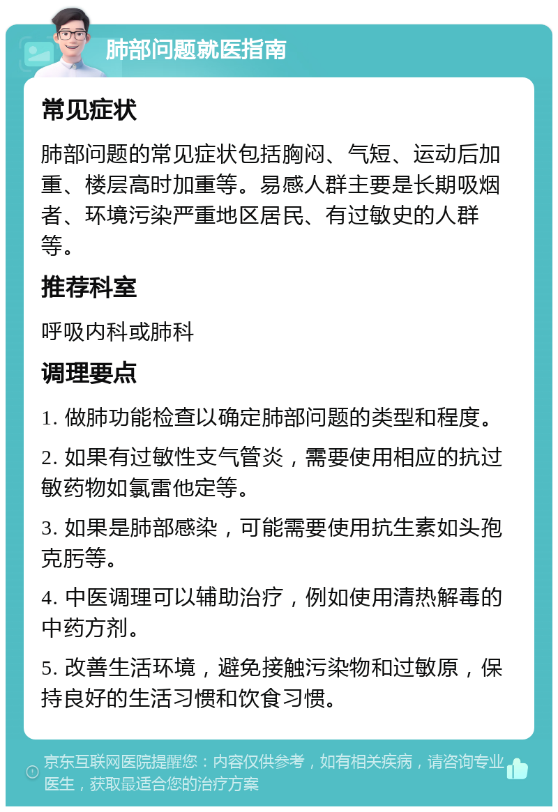 肺部问题就医指南 常见症状 肺部问题的常见症状包括胸闷、气短、运动后加重、楼层高时加重等。易感人群主要是长期吸烟者、环境污染严重地区居民、有过敏史的人群等。 推荐科室 呼吸内科或肺科 调理要点 1. 做肺功能检查以确定肺部问题的类型和程度。 2. 如果有过敏性支气管炎，需要使用相应的抗过敏药物如氯雷他定等。 3. 如果是肺部感染，可能需要使用抗生素如头孢克肟等。 4. 中医调理可以辅助治疗，例如使用清热解毒的中药方剂。 5. 改善生活环境，避免接触污染物和过敏原，保持良好的生活习惯和饮食习惯。