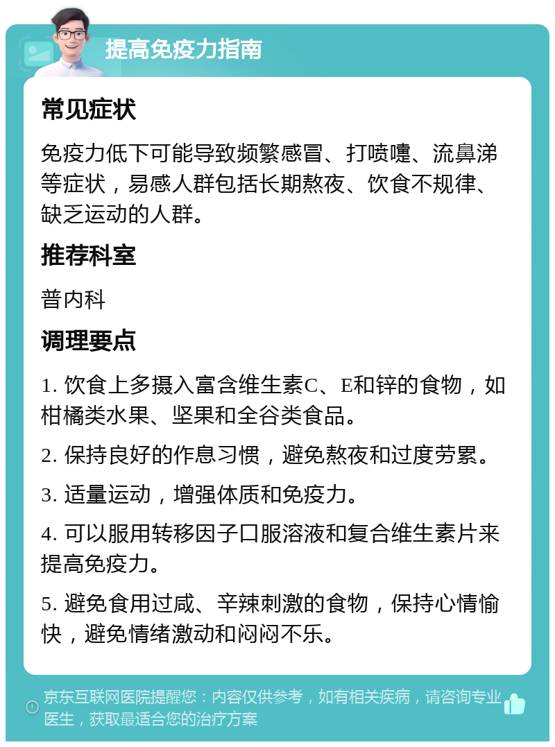 提高免疫力指南 常见症状 免疫力低下可能导致频繁感冒、打喷嚏、流鼻涕等症状，易感人群包括长期熬夜、饮食不规律、缺乏运动的人群。 推荐科室 普内科 调理要点 1. 饮食上多摄入富含维生素C、E和锌的食物，如柑橘类水果、坚果和全谷类食品。 2. 保持良好的作息习惯，避免熬夜和过度劳累。 3. 适量运动，增强体质和免疫力。 4. 可以服用转移因子口服溶液和复合维生素片来提高免疫力。 5. 避免食用过咸、辛辣刺激的食物，保持心情愉快，避免情绪激动和闷闷不乐。