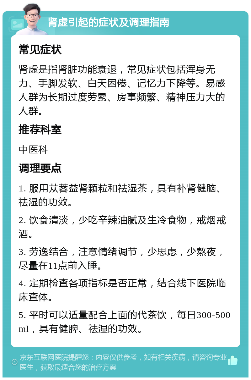 肾虚引起的症状及调理指南 常见症状 肾虚是指肾脏功能衰退，常见症状包括浑身无力、手脚发软、白天困倦、记忆力下降等。易感人群为长期过度劳累、房事频繁、精神压力大的人群。 推荐科室 中医科 调理要点 1. 服用苁蓉益肾颗粒和祛湿茶，具有补肾健脑、祛湿的功效。 2. 饮食清淡，少吃辛辣油腻及生冷食物，戒烟戒酒。 3. 劳逸结合，注意情绪调节，少思虑，少熬夜，尽量在11点前入睡。 4. 定期检查各项指标是否正常，结合线下医院临床查体。 5. 平时可以适量配合上面的代茶饮，每日300-500ml，具有健脾、祛湿的功效。