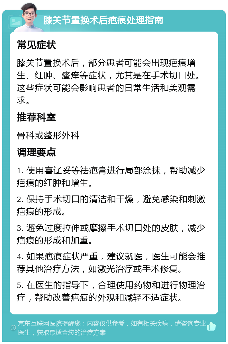 膝关节置换术后疤痕处理指南 常见症状 膝关节置换术后，部分患者可能会出现疤痕增生、红肿、瘙痒等症状，尤其是在手术切口处。这些症状可能会影响患者的日常生活和美观需求。 推荐科室 骨科或整形外科 调理要点 1. 使用喜辽妥等祛疤膏进行局部涂抹，帮助减少疤痕的红肿和增生。 2. 保持手术切口的清洁和干燥，避免感染和刺激疤痕的形成。 3. 避免过度拉伸或摩擦手术切口处的皮肤，减少疤痕的形成和加重。 4. 如果疤痕症状严重，建议就医，医生可能会推荐其他治疗方法，如激光治疗或手术修复。 5. 在医生的指导下，合理使用药物和进行物理治疗，帮助改善疤痕的外观和减轻不适症状。