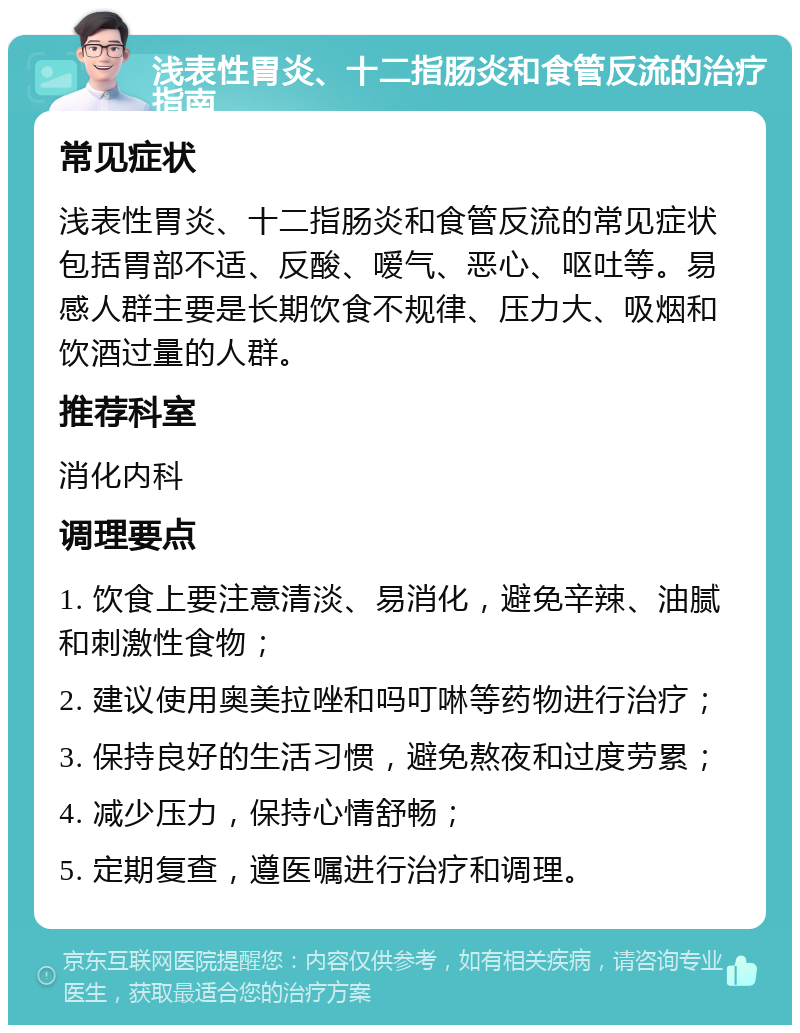 浅表性胃炎、十二指肠炎和食管反流的治疗指南 常见症状 浅表性胃炎、十二指肠炎和食管反流的常见症状包括胃部不适、反酸、嗳气、恶心、呕吐等。易感人群主要是长期饮食不规律、压力大、吸烟和饮酒过量的人群。 推荐科室 消化内科 调理要点 1. 饮食上要注意清淡、易消化，避免辛辣、油腻和刺激性食物； 2. 建议使用奥美拉唑和吗叮啉等药物进行治疗； 3. 保持良好的生活习惯，避免熬夜和过度劳累； 4. 减少压力，保持心情舒畅； 5. 定期复查，遵医嘱进行治疗和调理。