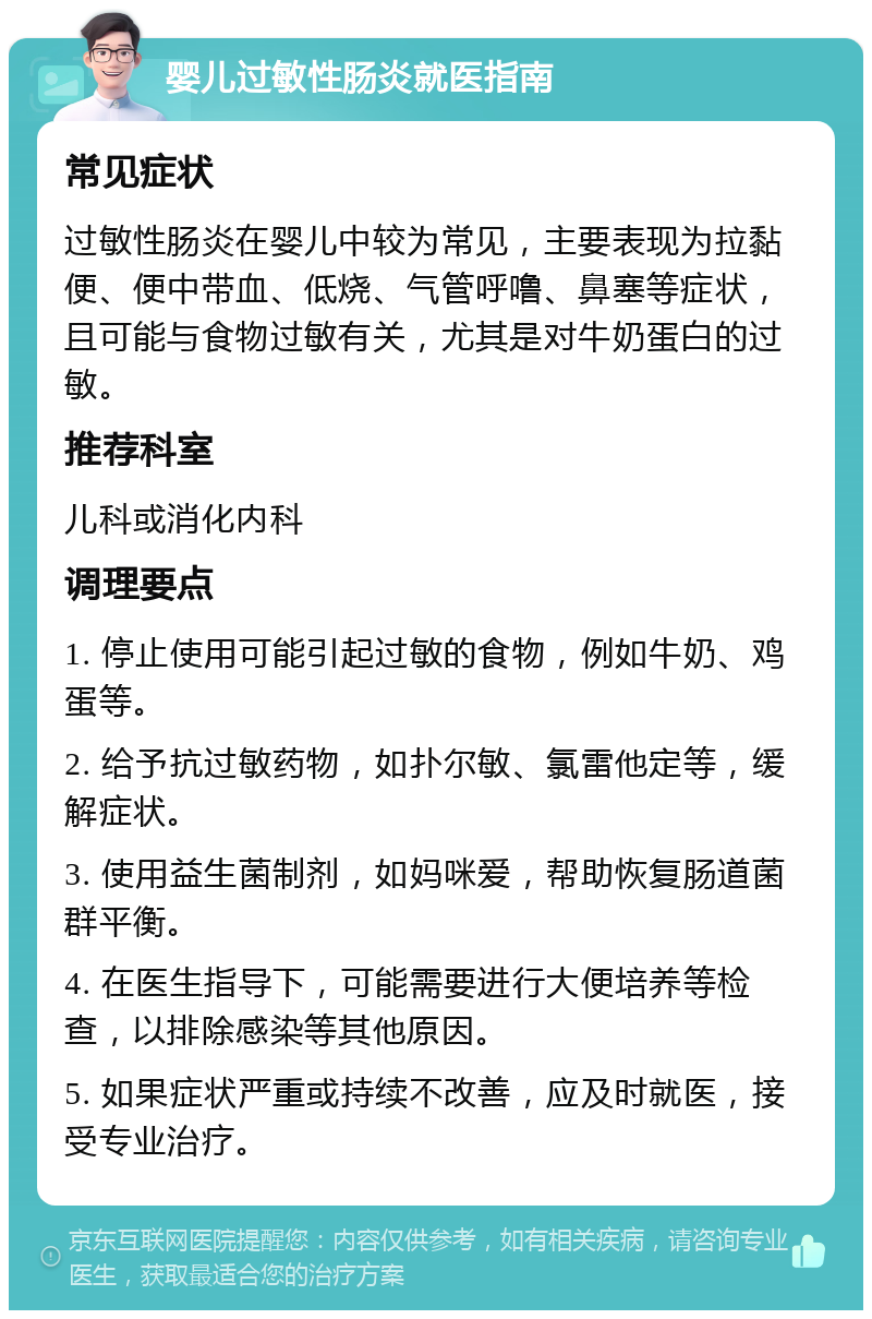 婴儿过敏性肠炎就医指南 常见症状 过敏性肠炎在婴儿中较为常见，主要表现为拉黏便、便中带血、低烧、气管呼噜、鼻塞等症状，且可能与食物过敏有关，尤其是对牛奶蛋白的过敏。 推荐科室 儿科或消化内科 调理要点 1. 停止使用可能引起过敏的食物，例如牛奶、鸡蛋等。 2. 给予抗过敏药物，如扑尔敏、氯雷他定等，缓解症状。 3. 使用益生菌制剂，如妈咪爱，帮助恢复肠道菌群平衡。 4. 在医生指导下，可能需要进行大便培养等检查，以排除感染等其他原因。 5. 如果症状严重或持续不改善，应及时就医，接受专业治疗。