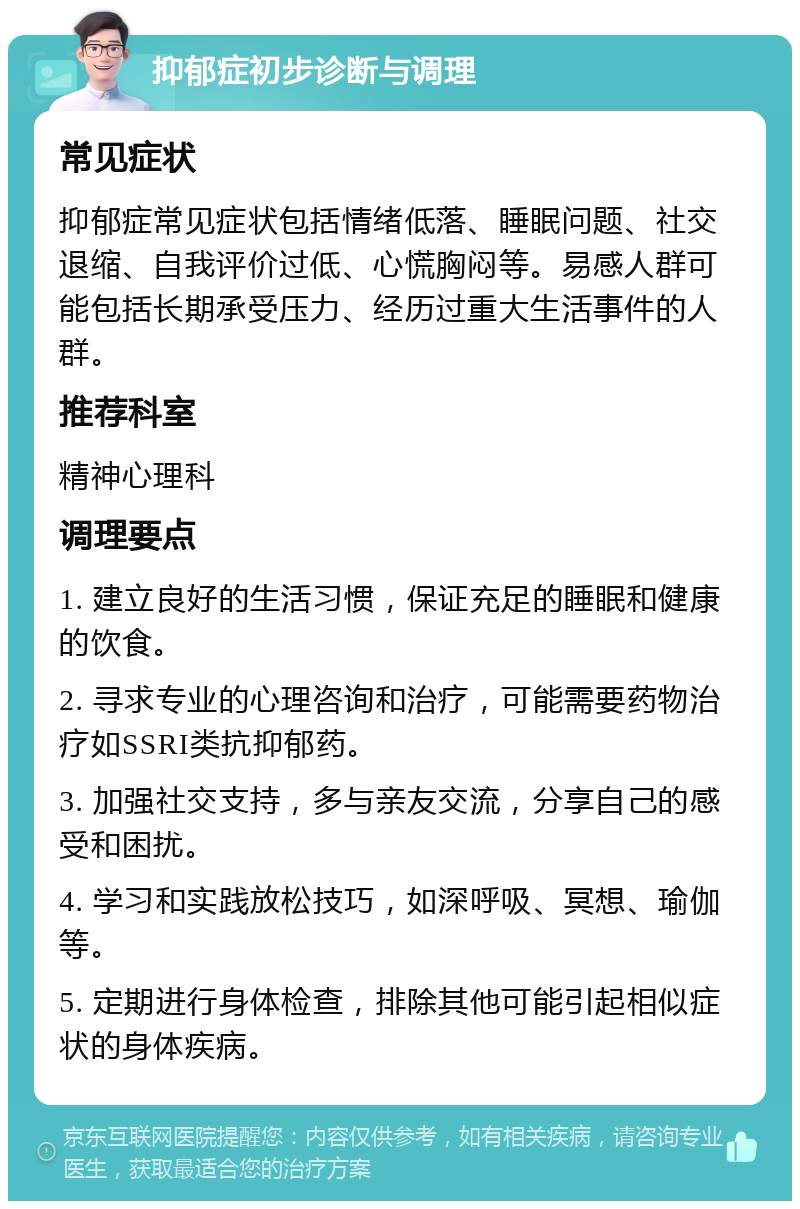 抑郁症初步诊断与调理 常见症状 抑郁症常见症状包括情绪低落、睡眠问题、社交退缩、自我评价过低、心慌胸闷等。易感人群可能包括长期承受压力、经历过重大生活事件的人群。 推荐科室 精神心理科 调理要点 1. 建立良好的生活习惯，保证充足的睡眠和健康的饮食。 2. 寻求专业的心理咨询和治疗，可能需要药物治疗如SSRI类抗抑郁药。 3. 加强社交支持，多与亲友交流，分享自己的感受和困扰。 4. 学习和实践放松技巧，如深呼吸、冥想、瑜伽等。 5. 定期进行身体检查，排除其他可能引起相似症状的身体疾病。