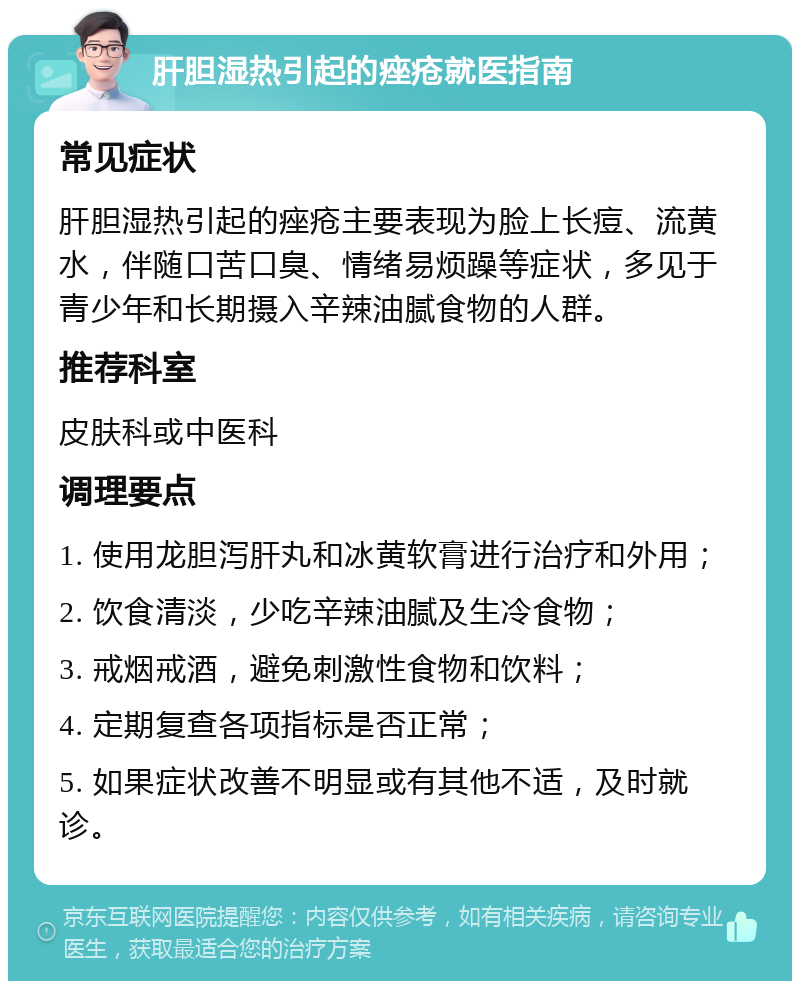 肝胆湿热引起的痤疮就医指南 常见症状 肝胆湿热引起的痤疮主要表现为脸上长痘、流黄水，伴随口苦口臭、情绪易烦躁等症状，多见于青少年和长期摄入辛辣油腻食物的人群。 推荐科室 皮肤科或中医科 调理要点 1. 使用龙胆泻肝丸和冰黄软膏进行治疗和外用； 2. 饮食清淡，少吃辛辣油腻及生冷食物； 3. 戒烟戒酒，避免刺激性食物和饮料； 4. 定期复查各项指标是否正常； 5. 如果症状改善不明显或有其他不适，及时就诊。