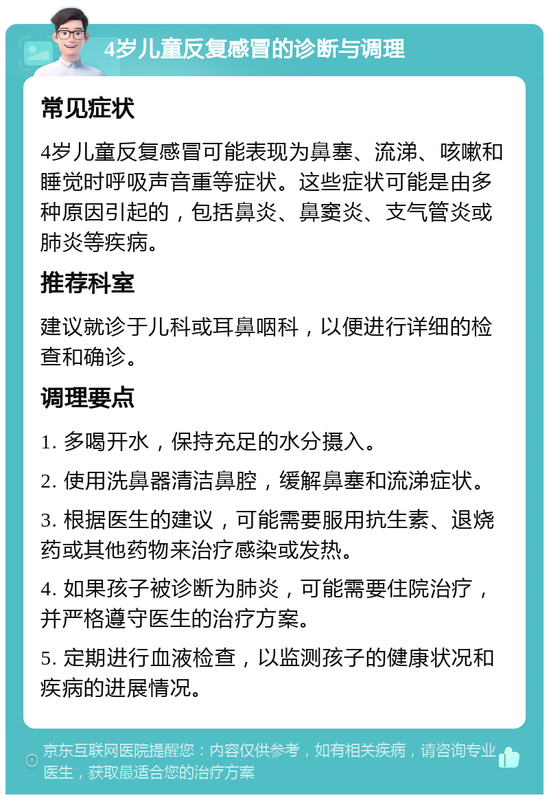 4岁儿童反复感冒的诊断与调理 常见症状 4岁儿童反复感冒可能表现为鼻塞、流涕、咳嗽和睡觉时呼吸声音重等症状。这些症状可能是由多种原因引起的，包括鼻炎、鼻窦炎、支气管炎或肺炎等疾病。 推荐科室 建议就诊于儿科或耳鼻咽科，以便进行详细的检查和确诊。 调理要点 1. 多喝开水，保持充足的水分摄入。 2. 使用洗鼻器清洁鼻腔，缓解鼻塞和流涕症状。 3. 根据医生的建议，可能需要服用抗生素、退烧药或其他药物来治疗感染或发热。 4. 如果孩子被诊断为肺炎，可能需要住院治疗，并严格遵守医生的治疗方案。 5. 定期进行血液检查，以监测孩子的健康状况和疾病的进展情况。