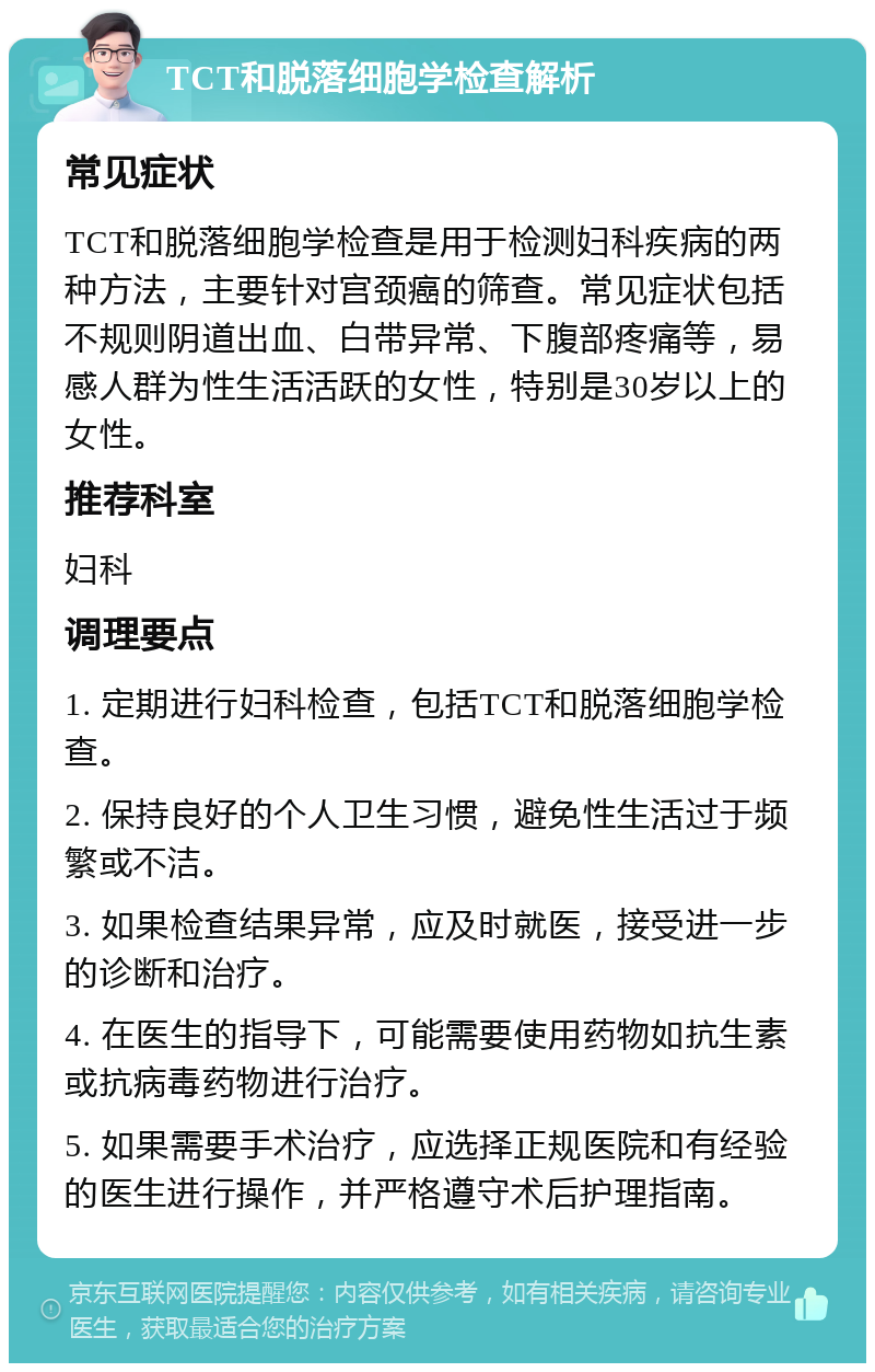 TCT和脱落细胞学检查解析 常见症状 TCT和脱落细胞学检查是用于检测妇科疾病的两种方法，主要针对宫颈癌的筛查。常见症状包括不规则阴道出血、白带异常、下腹部疼痛等，易感人群为性生活活跃的女性，特别是30岁以上的女性。 推荐科室 妇科 调理要点 1. 定期进行妇科检查，包括TCT和脱落细胞学检查。 2. 保持良好的个人卫生习惯，避免性生活过于频繁或不洁。 3. 如果检查结果异常，应及时就医，接受进一步的诊断和治疗。 4. 在医生的指导下，可能需要使用药物如抗生素或抗病毒药物进行治疗。 5. 如果需要手术治疗，应选择正规医院和有经验的医生进行操作，并严格遵守术后护理指南。