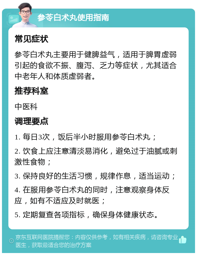 参苓白术丸使用指南 常见症状 参苓白术丸主要用于健脾益气，适用于脾胃虚弱引起的食欲不振、腹泻、乏力等症状，尤其适合中老年人和体质虚弱者。 推荐科室 中医科 调理要点 1. 每日3次，饭后半小时服用参苓白术丸； 2. 饮食上应注意清淡易消化，避免过于油腻或刺激性食物； 3. 保持良好的生活习惯，规律作息，适当运动； 4. 在服用参苓白术丸的同时，注意观察身体反应，如有不适应及时就医； 5. 定期复查各项指标，确保身体健康状态。