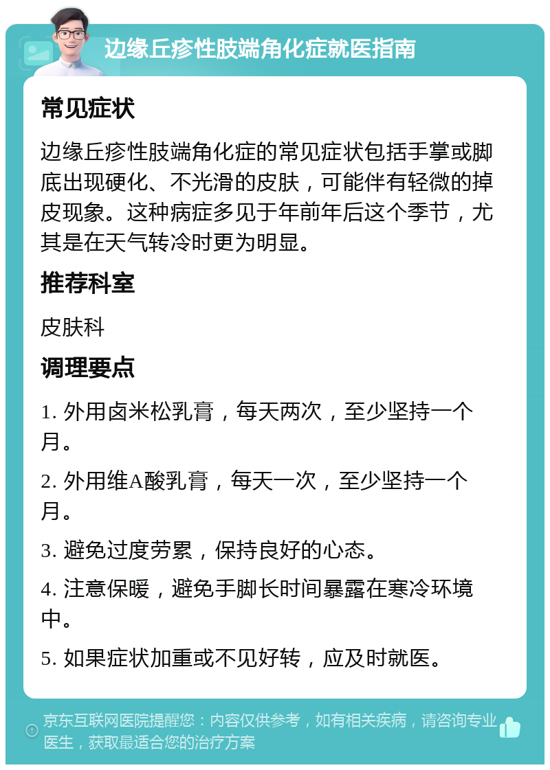 边缘丘疹性肢端角化症就医指南 常见症状 边缘丘疹性肢端角化症的常见症状包括手掌或脚底出现硬化、不光滑的皮肤，可能伴有轻微的掉皮现象。这种病症多见于年前年后这个季节，尤其是在天气转冷时更为明显。 推荐科室 皮肤科 调理要点 1. 外用卤米松乳膏，每天两次，至少坚持一个月。 2. 外用维A酸乳膏，每天一次，至少坚持一个月。 3. 避免过度劳累，保持良好的心态。 4. 注意保暖，避免手脚长时间暴露在寒冷环境中。 5. 如果症状加重或不见好转，应及时就医。