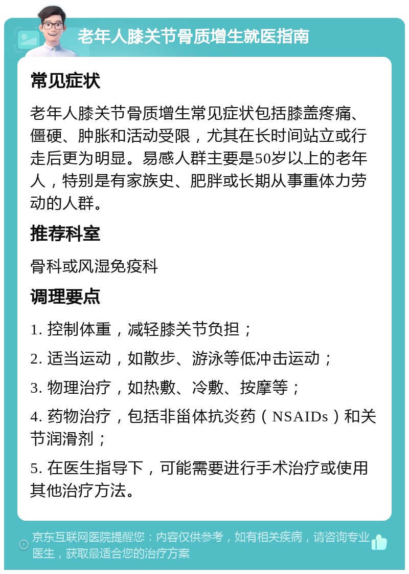 老年人膝关节骨质增生就医指南 常见症状 老年人膝关节骨质增生常见症状包括膝盖疼痛、僵硬、肿胀和活动受限，尤其在长时间站立或行走后更为明显。易感人群主要是50岁以上的老年人，特别是有家族史、肥胖或长期从事重体力劳动的人群。 推荐科室 骨科或风湿免疫科 调理要点 1. 控制体重，减轻膝关节负担； 2. 适当运动，如散步、游泳等低冲击运动； 3. 物理治疗，如热敷、冷敷、按摩等； 4. 药物治疗，包括非甾体抗炎药（NSAIDs）和关节润滑剂； 5. 在医生指导下，可能需要进行手术治疗或使用其他治疗方法。