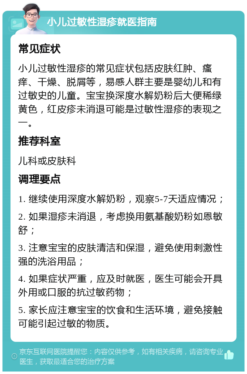 小儿过敏性湿疹就医指南 常见症状 小儿过敏性湿疹的常见症状包括皮肤红肿、瘙痒、干燥、脱屑等，易感人群主要是婴幼儿和有过敏史的儿童。宝宝换深度水解奶粉后大便稀绿黄色，红皮疹未消退可能是过敏性湿疹的表现之一。 推荐科室 儿科或皮肤科 调理要点 1. 继续使用深度水解奶粉，观察5-7天适应情况； 2. 如果湿疹未消退，考虑换用氨基酸奶粉如恩敏舒； 3. 注意宝宝的皮肤清洁和保湿，避免使用刺激性强的洗浴用品； 4. 如果症状严重，应及时就医，医生可能会开具外用或口服的抗过敏药物； 5. 家长应注意宝宝的饮食和生活环境，避免接触可能引起过敏的物质。