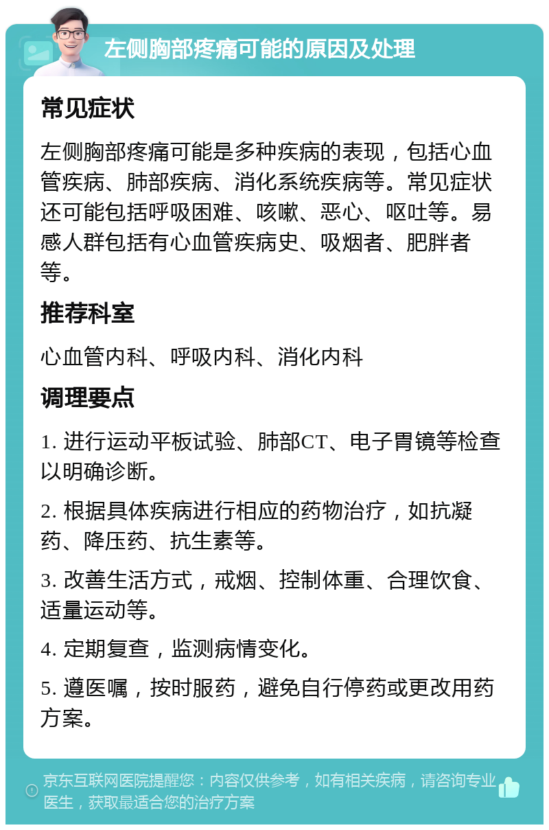 左侧胸部疼痛可能的原因及处理 常见症状 左侧胸部疼痛可能是多种疾病的表现，包括心血管疾病、肺部疾病、消化系统疾病等。常见症状还可能包括呼吸困难、咳嗽、恶心、呕吐等。易感人群包括有心血管疾病史、吸烟者、肥胖者等。 推荐科室 心血管内科、呼吸内科、消化内科 调理要点 1. 进行运动平板试验、肺部CT、电子胃镜等检查以明确诊断。 2. 根据具体疾病进行相应的药物治疗，如抗凝药、降压药、抗生素等。 3. 改善生活方式，戒烟、控制体重、合理饮食、适量运动等。 4. 定期复查，监测病情变化。 5. 遵医嘱，按时服药，避免自行停药或更改用药方案。