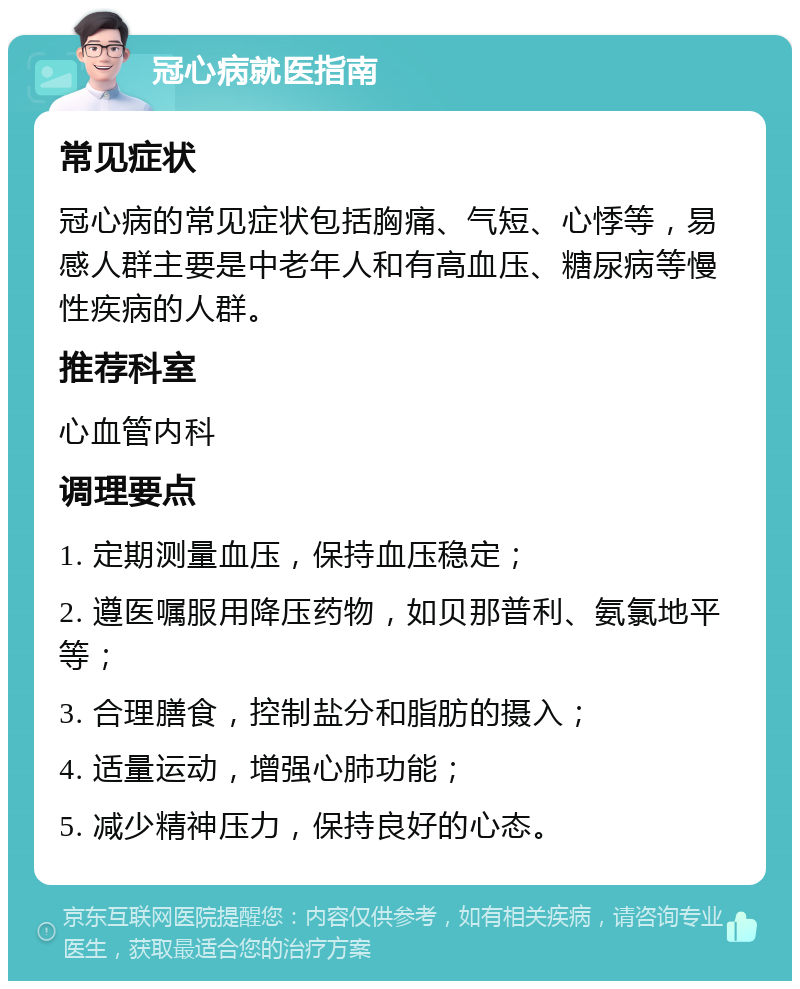 冠心病就医指南 常见症状 冠心病的常见症状包括胸痛、气短、心悸等，易感人群主要是中老年人和有高血压、糖尿病等慢性疾病的人群。 推荐科室 心血管内科 调理要点 1. 定期测量血压，保持血压稳定； 2. 遵医嘱服用降压药物，如贝那普利、氨氯地平等； 3. 合理膳食，控制盐分和脂肪的摄入； 4. 适量运动，增强心肺功能； 5. 减少精神压力，保持良好的心态。