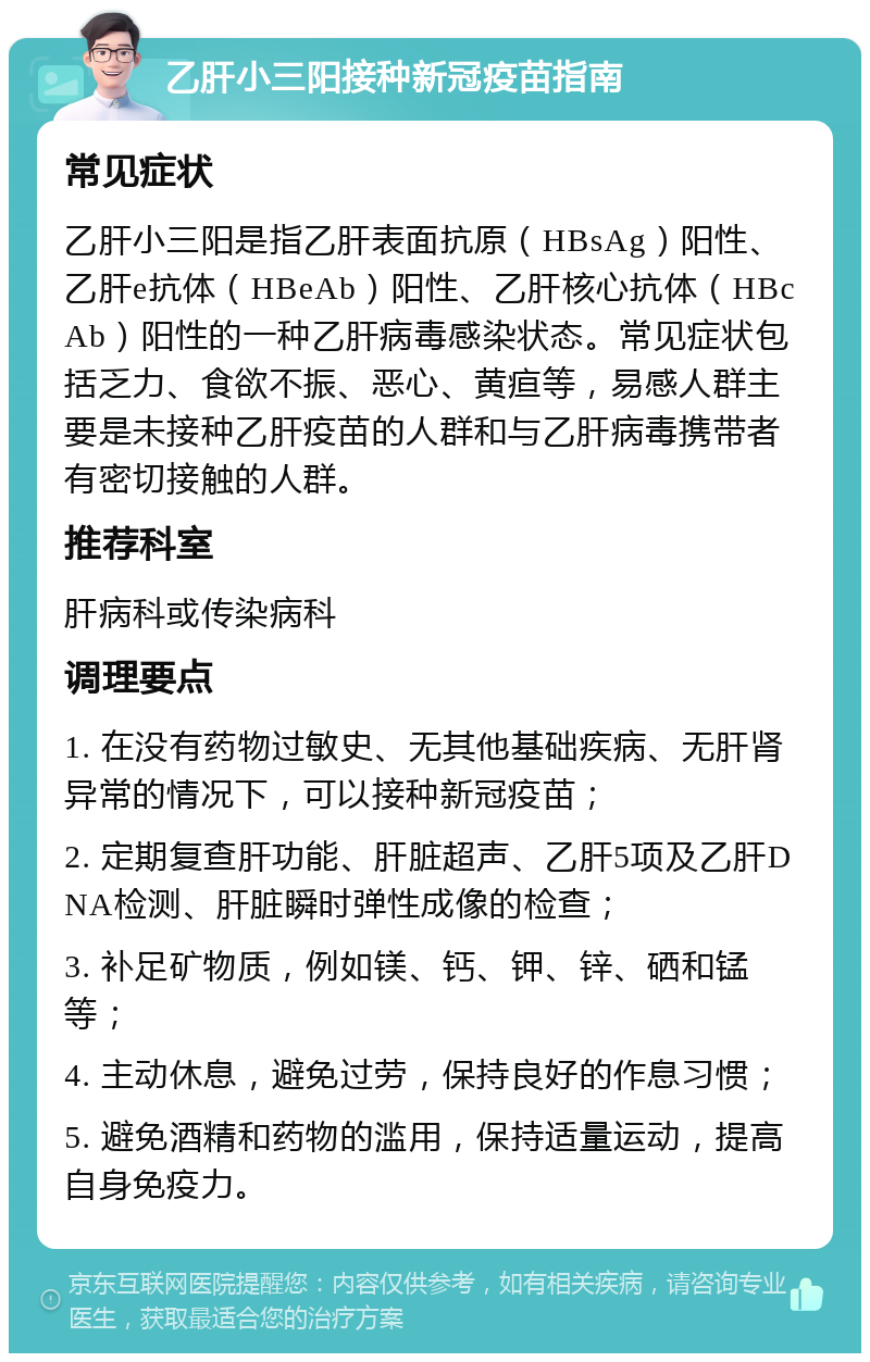 乙肝小三阳接种新冠疫苗指南 常见症状 乙肝小三阳是指乙肝表面抗原（HBsAg）阳性、乙肝e抗体（HBeAb）阳性、乙肝核心抗体（HBcAb）阳性的一种乙肝病毒感染状态。常见症状包括乏力、食欲不振、恶心、黄疸等，易感人群主要是未接种乙肝疫苗的人群和与乙肝病毒携带者有密切接触的人群。 推荐科室 肝病科或传染病科 调理要点 1. 在没有药物过敏史、无其他基础疾病、无肝肾异常的情况下，可以接种新冠疫苗； 2. 定期复查肝功能、肝脏超声、乙肝5项及乙肝DNA检测、肝脏瞬时弹性成像的检查； 3. 补足矿物质，例如镁、钙、钾、锌、硒和锰等； 4. 主动休息，避免过劳，保持良好的作息习惯； 5. 避免酒精和药物的滥用，保持适量运动，提高自身免疫力。