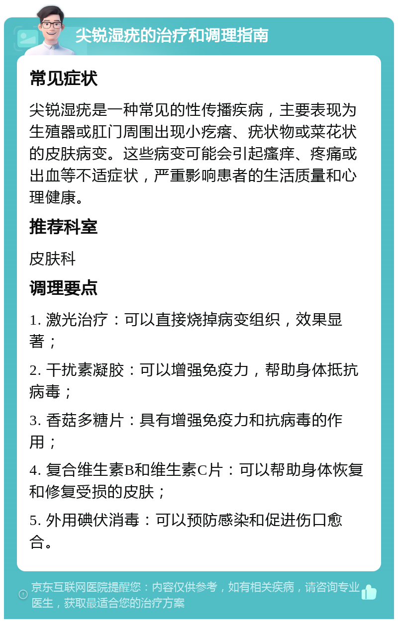 尖锐湿疣的治疗和调理指南 常见症状 尖锐湿疣是一种常见的性传播疾病，主要表现为生殖器或肛门周围出现小疙瘩、疣状物或菜花状的皮肤病变。这些病变可能会引起瘙痒、疼痛或出血等不适症状，严重影响患者的生活质量和心理健康。 推荐科室 皮肤科 调理要点 1. 激光治疗：可以直接烧掉病变组织，效果显著； 2. 干扰素凝胶：可以增强免疫力，帮助身体抵抗病毒； 3. 香菇多糖片：具有增强免疫力和抗病毒的作用； 4. 复合维生素B和维生素C片：可以帮助身体恢复和修复受损的皮肤； 5. 外用碘伏消毒：可以预防感染和促进伤口愈合。