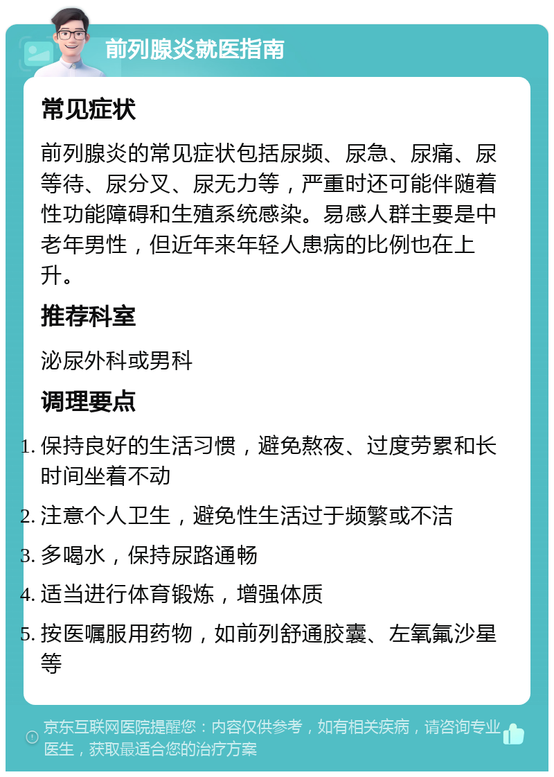 前列腺炎就医指南 常见症状 前列腺炎的常见症状包括尿频、尿急、尿痛、尿等待、尿分叉、尿无力等，严重时还可能伴随着性功能障碍和生殖系统感染。易感人群主要是中老年男性，但近年来年轻人患病的比例也在上升。 推荐科室 泌尿外科或男科 调理要点 保持良好的生活习惯，避免熬夜、过度劳累和长时间坐着不动 注意个人卫生，避免性生活过于频繁或不洁 多喝水，保持尿路通畅 适当进行体育锻炼，增强体质 按医嘱服用药物，如前列舒通胶囊、左氧氟沙星等