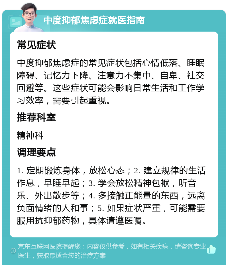 中度抑郁焦虑症就医指南 常见症状 中度抑郁焦虑症的常见症状包括心情低落、睡眠障碍、记忆力下降、注意力不集中、自卑、社交回避等。这些症状可能会影响日常生活和工作学习效率，需要引起重视。 推荐科室 精神科 调理要点 1. 定期锻炼身体，放松心态；2. 建立规律的生活作息，早睡早起；3. 学会放松精神包袱，听音乐、外出散步等；4. 多接触正能量的东西，远离负面情绪的人和事；5. 如果症状严重，可能需要服用抗抑郁药物，具体请遵医嘱。