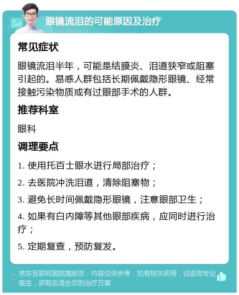 眼镜流泪的可能原因及治疗 常见症状 眼镜流泪半年，可能是结膜炎、泪道狭窄或阻塞引起的。易感人群包括长期佩戴隐形眼镜、经常接触污染物质或有过眼部手术的人群。 推荐科室 眼科 调理要点 1. 使用托百士眼水进行局部治疗； 2. 去医院冲洗泪道，清除阻塞物； 3. 避免长时间佩戴隐形眼镜，注意眼部卫生； 4. 如果有白内障等其他眼部疾病，应同时进行治疗； 5. 定期复查，预防复发。