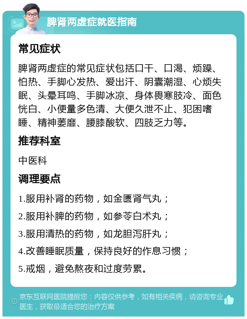 脾肾两虚症就医指南 常见症状 脾肾两虚症的常见症状包括口干、口渴、烦躁、怕热、手脚心发热、爱出汗、阴囊潮湿、心烦失眠、头晕耳鸣、手脚冰凉、身体畏寒肢冷、面色恍白、小便量多色清、大便久泄不止、犯困嗜睡、精神萎靡、腰膝酸软、四肢乏力等。 推荐科室 中医科 调理要点 1.服用补肾的药物，如金匮肾气丸； 2.服用补脾的药物，如参苓白术丸； 3.服用清热的药物，如龙胆泻肝丸； 4.改善睡眠质量，保持良好的作息习惯； 5.戒烟，避免熬夜和过度劳累。