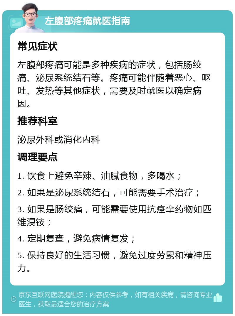 左腹部疼痛就医指南 常见症状 左腹部疼痛可能是多种疾病的症状，包括肠绞痛、泌尿系统结石等。疼痛可能伴随着恶心、呕吐、发热等其他症状，需要及时就医以确定病因。 推荐科室 泌尿外科或消化内科 调理要点 1. 饮食上避免辛辣、油腻食物，多喝水； 2. 如果是泌尿系统结石，可能需要手术治疗； 3. 如果是肠绞痛，可能需要使用抗痉挛药物如匹维溴铵； 4. 定期复查，避免病情复发； 5. 保持良好的生活习惯，避免过度劳累和精神压力。