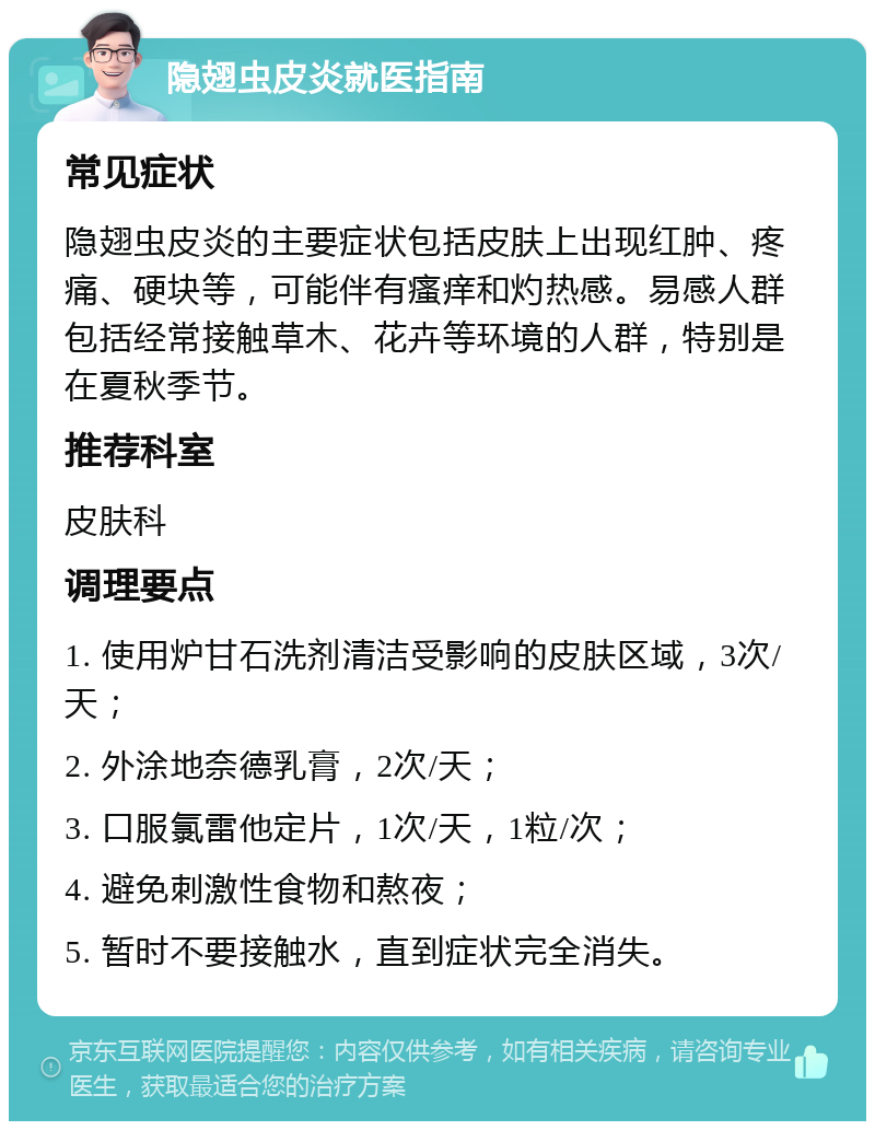 隐翅虫皮炎就医指南 常见症状 隐翅虫皮炎的主要症状包括皮肤上出现红肿、疼痛、硬块等，可能伴有瘙痒和灼热感。易感人群包括经常接触草木、花卉等环境的人群，特别是在夏秋季节。 推荐科室 皮肤科 调理要点 1. 使用炉甘石洗剂清洁受影响的皮肤区域，3次/天； 2. 外涂地奈德乳膏，2次/天； 3. 口服氯雷他定片，1次/天，1粒/次； 4. 避免刺激性食物和熬夜； 5. 暂时不要接触水，直到症状完全消失。